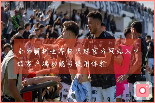 全面解析世界杯买球官方网站入口的客户端功能与使用体验